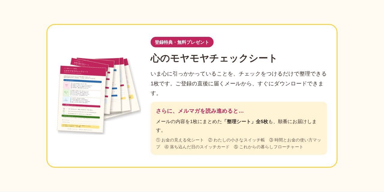 登録特典・無料プレゼント 心のモヤモヤチェックシート いま心に引っかかっていることを、チェックをつけるだけで整理できる1枚です。ご登録の直後に届くメールから、すぐにダウンロードできます。さらに、メルマガを読み進めると…メールの内容を1枚にまとめた「整理シート」全5枚も、順番にお届けします。①お金の見える化シート ②わたしの小さなスイッチ帳 ③時間とお金の使い方マップ ④落ち込んだ日のスイッチカード ⑤これからの暮らしフローチャート